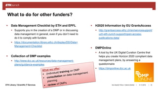 ||ETH Library / Scientific IT Services
 Data Management Checklist by ETH and EPFL
 Supports you in the creation of a DMP or in discussing
data management in general, even if you don’t need to
do it to comply with funders
 https://documentation.library.ethz.ch/display/DD/Data+
Management+Checklist
 Collection of DMP examples
 http://www.dcc.ac.uk/resources/data-management-
plans/guidance-examples
 H2020 Information by EU GrantsAccess
 http://grantsaccess.ethz.ch/en/servicesupport/
uzh-eth-zurich-support/open-access-
publications-data/
 DMPOnline
 A tool by the UK Digital Curation Centre that
helps you create Horizon 2020 compliant data
management plans, by answering a
questionnaire
 https://dmponline.dcc.ac.uk
31.10.2018Ana Sesartic Petrus / Caterina Barillari 33
What to do for other funders?
 