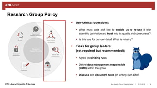 ||ETH Library / Scientific IT Services
 Self-critical questions:
 What must data look like to enable us to re-use it with
scientific conviction and trust into its quality and correctness?
 Is this true for our own data? What is missing?
 Tasks for group leaders
(not required but recommended):
 Agree on binding rules
 Define data management responsible
(DMR) within the group
 Discuss and document rules (in writing) with DMR
31.10.2018Ana Sesartic Petrus / Caterina Barillari 34
Research Group Policy
 