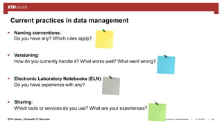 ||ETH Library / Scientific IT Services 31.10.2018Ana Sesartic Petrus / Caterina Barillari 36
Current practices in data management
 Naming conventions:
Do you have any? Which rules apply?
 Versioning:
How do you currently handle it? What works well? What went wrong?
 Electronic Laboratory Notebooks (ELN):
Do you have experience with any?
 Sharing:
Which tools or services do you use? What are your experiences?
 