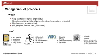 ||ETH Library / Scientific IT Services
Management of protocols
31.10.2018Ana Sesartic Petrus / Caterina Barillari
 Step by step description of procedure
 Experimental/computational parameters (e.g. temperature, time, etc.)
 Machine used (experimental)
 OS, program, version, etc. (calculation)
How?
What?
 Not scalable
 No sharing
 No efficient search
 Easy to use
 Scalable
 Sharing
 Search functionality
 Require time for set
up and maintenance
 Scalable
 Sharing
 Search functionality
 Versioning
 Not scalable
 No sharing
 No search
 Easy to usePaper
notebook
Text files
ELN/
LIMS
44
 