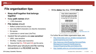 ||ETH Library / Scientific IT Services
 Keep stuff together that belongs
together
 Keep path names short
 < 255 characters
 File names should
 Reflect content and be unique
 Use only ASCII characters (no diacritic characters)
 No spaces
 Lowercase or camel case (LikeThis)
 Careful! Not all systems are case sensitive!
 UNIX: case sensitive
 Win/Mac: mostly case insensitive
 Assume that this, THIS and tHiS are the same.
 Document your structure and file naming
conventions in a README text file
31.10.2018Ana Sesartic Petrus / Caterina Barillari 46
File organisation tips  Write dates like this: YYYY-MM-DD
© XKCD
https://xkcd.com/1179/
For further file and folder organisation tipps, see:
 http://www.data.cam.ac.uk/data-management-
guide/organising-your-data
 http://www.wur.nl/en/Expertise-Services/Data-
Management-Support-Hub/Browse-by-
Subject/Organising-files-and-folders.htm
 http://datalib.edina.ac.uk/mantra/organisingdata/
 