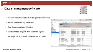 ||ETH Library / Scientific IT Services
Data management software
 System that allows structured organization of data
 Data is described by metadata
 Searchable, scalable, flexible
 Accessible by anyone with sufficient rights
 Back up procedures for data are put in place
4931.10.2018Ana Sesartic Petrus / Caterina Barillari
 