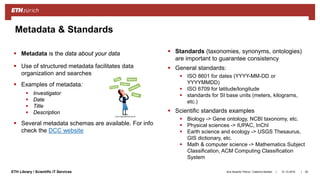 ||ETH Library / Scientific IT Services
Metadata & Standards
31.10.2018Ana Sesartic Petrus / Caterina Barillari 50
 Metadata is the data about your data
 Use of structured metadata facilitates data
organization and searches
 Examples of metadata:
 Investigator
 Date
 Title
 Description
 Several metadata schemas are available. For info
check the DCC website
 Standards (taxonomies, synonyms, ontologies)
are important to guarantee consistency
 General standards:
 ISO 8601 for dates (YYYY-MM-DD or
YYYYMMDD)
 ISO 6709 for latitude/longitude
 standards for SI base units (meters, kilograms,
etc.)
 Scientific standards examples
 Biology -> Gene ontology, NCBI taxonomy, etc.
 Physical sciences -> IUPAC, InChI
 Earth science and ecology -> USGS Thesaurus,
GIS dictionary, etc.
 Math & computer science -> Mathematics Subject
Classification, ACM Computing Classification
System
 