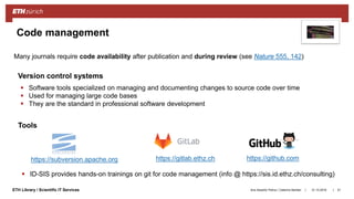 ||ETH Library / Scientific IT Services
Code management
31.10.2018Ana Sesartic Petrus / Caterina Barillari 51
 Software tools specialized on managing and documenting changes to source code over time
 Used for managing large code bases
 They are the standard in professional software development
https://subversion.apache.org https://github.comhttps://gitlab.ethz.ch
 ID-SIS provides hands-on trainings on git for code management (info @ https://sis.id.ethz.ch/consulting)
Tools
Version control systems
Many journals require code availability after publication and during review (see Nature 555, 142)
 