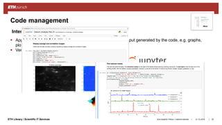 ||ETH Library / Scientific IT Services
Code management
31.10.2018Ana Sesartic Petrus / Caterina Barillari 52
 Applications that combine documentation, code, input and output generated by the code, e.g. graphs,
plots (Nature 515, 151–152, 06 Nov 2014)
 Very useful for exploratory data analysis
• Open source
• > 40 languages supported
(Python, R, Julia, Matlab,
IDL, etc.)
• Open source + commercial edition
• Integrated development
environment for R
Interactive notebooks
• Commercial
• Used in scientific, engineering,
mathematical fields
 