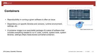 ||ETH Library / Scientific IT Services
Containers
31.10.2018Ana Sesartic Petrus / Caterina Barillari 53
 Reproducibility in running a given software is often an issue
 Dependency on specific libraries and versions, runtime environment,
settings, etc.
 A container image is an executable package of a piece of software that
includes everything needed to run it: code, runtime, system tools, system
libraries, settings (https://www.docker.com/what-container)
https://www.docker.com
 