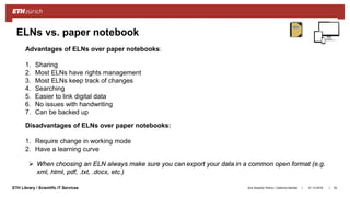 ||ETH Library / Scientific IT Services
ELNs vs. paper notebook
31.10.2018Ana Sesartic Petrus / Caterina Barillari 55
Advantages of ELNs over paper notebooks:
1. Sharing
2. Most ELNs have rights management
3. Most ELNs keep track of changes
4. Searching
5. Easier to link digital data
6. No issues with handwriting
7. Can be backed up
Disadvantages of ELNs over paper notebooks:
1. Require change in working mode
2. Have a learning curve
 When choosing an ELN always make sure you can export your data in a common open format (e.g.
xml, html, pdf, .txt, .docx, etc.)
 
