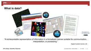 ||ETH Library / Scientific IT Services 31.10.2018Ana Sesartic Petrus / Caterina Barillari 6
What is data?
“A reinterpretable representation of information in a formalized manner suitable for communication,
interpretation, or processing.”
Digital Curation Centre, UK
Slide adapted from
the PrePARe Project
 
