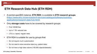 ||ETH Library / Scientific IT Services 31.10.2018Ana Sesartic Petrus / Caterina Barillari
ETH Research Data Hub (ETH RDH)
 A central openBIS instance, ETH RDH, is available to ETH research groups
(https://www.ethz.ch/services/en/it-services/catalogue/software-business-
applications/research-data-hub.html).
 Only storage costs have to be covered by research groups:
 First 100GB free
 Up to 1 TB: reduced rate
 LTS (i.e. tapes): regular rates
 ETH RDH is suitable for use by groups that:
 Do not require much customization
 Do not need to store sensitive data (e.g. patient data)
 Do not have a high data volume (<50.000 objects/datasets)
64
 