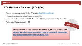 ||ETH Library / Scientific IT Services 31.10.2018Ana Sesartic Petrus / Caterina Barillari
ETH Research Data Hub (ETH RDH)
 Access can be requested via the IT shop (https://itshop.ethz.ch)
 Request must be approved by a fund owner (usually PI).
 An admin must be nominated in the lab. The admin will be able to do some minimal customization.
 Trainings will be provided by SIS
65
A launch event will take place on November 7th, HG E21, 13:30-14:30
https://www.ethz.ch/services/en/service/a-to-z/research-data/active-
data-management/resources-for-ardm1.html
 