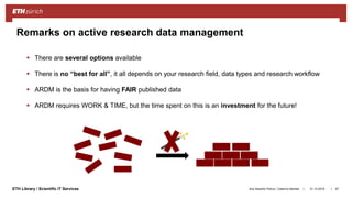 ||ETH Library / Scientific IT Services
Remarks on active research data management
 There are several options available
 There is no “best for all”, it all depends on your research field, data types and research workflow
 ARDM is the basis for having FAIR published data
 ARDM requires WORK & TIME, but the time spent on this is an investment for the future!
31.10.2018Ana Sesartic Petrus / Caterina Barillari 67
 