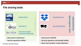 ||ETH Library / Scientific IT Services
File sharing tools
→ Data stored in Switzerland
→ Security regulations fulfilled
polybox.ethz.ch
www.switch.ch/drive/
www.switch.ch/filesender
cifex.ethz.ch/
recommended
www.dropbox.com
www.wetransfer.com
onlyconditionally
recommended
→ Data stored in EU/USA
→ Security regulations only partially fulfilled
→ Never store sensitive / private data there!
 