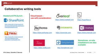 ||ETH Library / Scientific IT Services 31.10.2018Ana Sesartic Petrus / Caterina Barillari 71
Collaborative writing tools
https://www.overleaf.com
https://www.authorea.com
https://atlas.oreilly.com
https://hypothes.is
https://evernote.com
http://simplenote.com
https://www.onenote.com
https://www.ethz.ch/services/en/it-
services/catalogue/web-application-
hosting/sharepoint.html
Hosted at ETH Zurich: Cloud based –
use with consideration:
Sometimes, on-site
installations are also
available
https://www.ethz.ch/services/en/it
-services/catalogue/web-
application-hosting/wiki.html
 