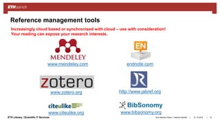 ||ETH Library / Scientific IT Services
www.zotero.org
31.10.2018Ana Sesartic Petrus / Caterina Barillari 72
Reference management tools
www.mendeley.com endnote.com
http://www.jabref.org
www.citeulike.org www.bibsonomy.org
Increasingly cloud based or synchronised with cloud – use with consideration!
Your reading can expose your research interests.
 