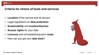 ||ETH Library / Scientific IT Services
 Location of the service and its servers
 Legal regulations on data protection
 Sustainability and trustworthyness
 Access rights for your data
 Licences and immediate/long-term costs
 How can you get your data back?
Ana Sesartic 73
Criteria for choice of tools and services
20.03.2018
 