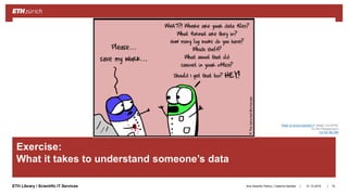 ||ETH Library / Scientific IT Services
Exercise:
What it takes to understand someone’s data
31.10.2018Ana Sesartic Petrus / Caterina Barillari 74
©TheUpturnedMicroscope
“Real vs movie scientist 3” (detail, 4.9.2018)
by Nik Papageorgiou
CC BY-NC-ND
 