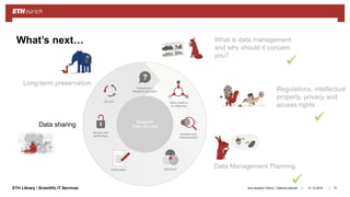 ||ETH Library / Scientific IT Services
What’s next… What is data management
and why should it concern
you?
Regulations, intellectual
property, privacy and
access rights
Data Management Planning
Data sharing
Long-term preservation
31.10.2018Ana Sesartic Petrus / Caterina Barillari 77



 
