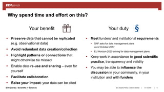 ||ETH Library / Scientific IT Services
 Preserve data that cannot be replicated
(e.g. observational data)
 Avoid redundant data creation/collection
 Highlight patterns or connections that
might otherwise be missed
 Enable data re-use and sharing – even for
yourself
 Facilitate collaboration
 Raise your impact: your data can be cited
 Meet funders’ and institutional requirements
 SNF asks for data management plans
as of October 2017
 EU Horizon 2020 asking for data management plans
 Keep work in accordance to good scientific
practice, transparency and validity
 You may be able to influence the
discussion in your community, in your
institution and with funders
31.10.2018Ana Sesartic Petrus / Caterina Barillari 9
Why spend time and effort on this?
Your benefit Your duty
 