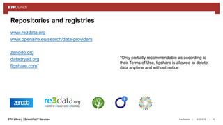 ||ETH Library / Scientific IT Services
www.re3data.org
www.openaire.eu/search/data-providers
zenodo.org
datadryad.org
figshare.com*
Ana Sesartic 83
Repositories and registries
*Only partially recommendable as according to
their Terms of Use, figshare is allowed to delete
data anytime and without notice
20.03.2018
 