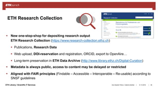 ||ETH Library / Scientific IT Services
 New one-stop-shop for depositing research output
ETH Research Collection (https://www.research-collection.ethz.ch)
 Publications, Research Data
 Web upload, DOI-reservation and registration, ORCID, export to OpenAire…
 Long-term preservation in ETH Data Archive (http://www.library.ethz.ch/Digital-Curation)
 Metadata is always public, access to content may be delayed or restricted
 Aligned with FAIR principles (Findable – Accessible – Interoperable – Re-usable) according to
SNSF guidelines
31.10.2018Ana Sesartic Petrus / Caterina Barillari 85
ETH Research Collection
 