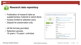 ||ETH Library / Scientific IT Services
• Publication of research data as
supplementary material or stand alone
• Access limited to selected users
• Deposit for preservation only
• All file formats permitted
• Retention periods:
10 years / 15 years / unlimited
31.10.2018Ana Sesartic Petrus / Caterina Barillari 88
Research data repository
Slide by Barbara Hirschmann
 