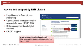 ||ETH Library / Scientific IT Services
 Legal issues in Open Acess
publishing
 Open-Access- and guidelines of
research funders (SNSF, EU)
 Data management and digital
curation
 ORCID support
31.10.2018Ana Sesartic Petrus / Caterina Barillari 94
Advice and support by ETH Library
www.research-collection.ethz.ch
Mail: research-collection@library.ethz.ch
Tel. 27 222
Slide by Barbara Hirschmann
 