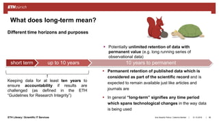 ||ETH Library / Scientific IT Services
What does long-term mean?
 Permanent retention of published data which is
considered as part of the scientific record and is
expected to remain available just like articles and
journals are
 In general “long-term” signifies any time period
which spans technological changes in the way data
is being used
31.10.2018Ana Sesartic Petrus / Caterina Barillari 96
short term up to 10 years 10 years to permanent
Keeping data for at least ten years to
ensure accountability if results are
challenged (as defined in the ETH
“Guidelines for Research Integrity”)
Different time horizons and purposes
 Potentially unlimited retention of data with
permanent value (e.g. long running series of
observational data)
 