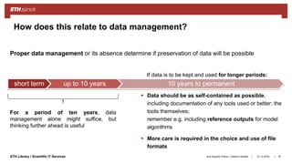 ||ETH Library / Scientific IT Services
How does this relate to data management?
31.10.2018Ana Sesartic Petrus / Caterina Barillari 97
 Data should be as self-contained as possible,
including documentation of any tools used or better: the
tools themselves;
remember e.g. including reference outputs for model
algorithms
 More care is required in the choice and use of file
formats
short term up to 10 years 10 years to permanent
Proper data management or its absence determine if preservation of data will be possible
For a period of ten years, data
management alone might suffice, but
thinking further ahead is useful
If data is to be kept and used for longer periods:
 