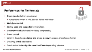 ||ETH Library / Scientific IT Services
 Open standards (non-proprietary)
 If proprietary, convert or if not possible include data viewer
 Well documented
 Widely used and supported by many tools
 Uncompressed (or at least losslessly compressed)
 Unencrypted
 When in doubt, keep original and create a copy in an open or exchange format
 Don’t rely on file extensions
 Consider that data might be used in different operating systems
31.10.2018Ana Sesartic Petrus / Caterina Barillari 98
Preferences for file formats
 