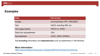 ||ETH Library / Scientific IT Services 31.10.2018Ana Sesartic Petrus / Caterina Barillari 99
Examples
More information:
https://documentation.library.ethz.ch/display/DD/File+formats+for+archiving
Data File format
Images Uncompressed TIFF, JPEG2000
Text ASCII, including XML etc.
Text (page-based) PDF/A1-b, (PDF)
Data from spreadsheets CSV
Spreadsheets (CSV), (ODF, OOXML)
Add encoding information and dependencies such as stylesheets or TeX-libraries!
 