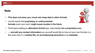 ||ETH Library / Scientific IT Services
 This does not mean you «must not» keep data in other formats
 Just be aware that proprietary or undocumented
formats (even your own!) might cause trouble in the future
 Think about adding an alternative format (yes, redundantly) for a proprietary one…
 … and add any context information you yourself would like to have on your own formats in a
few years time in a readme-file, an accompanying document or as metadata
31.10.2018Ana Sesartic Petrus / Caterina Barillari 100
Note
 