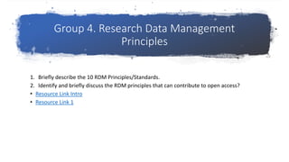 Group 4. Research Data Management
Principles
1. Briefly describe the 10 RDM Principles/Standards.
2. Identify and briefly discuss the RDM principles that can contribute to open access?
• Resource Link Intro
• Resource Link 1
 