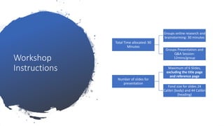Workshop
Instructions
Total Time allocated: 90
Minutes
Groups online research and
brainstorming: 30 minutes
Groups Presentation and
Q&A Session:
12mins/group
Number of slides for
presentation
Maximum of 6 Slides,
excluding the title page
and reference page
Fond size for slides 24
Calibri (body) and 44 Calibri
(heading)
 