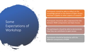 Some
Expectations of
Workshop
Participants should be able to reflect on the
knowledge gained on the theme of Open Access
and how it applies to other aspects of research
Participants should be able understand the link
between RDM components and Open Access
The participants should be able to demonstrate
how they can contribute to open access
Participants should be familiarise with the
different components of RDM
 