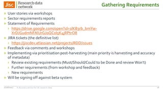 Gathering Requirements
» User stories via workshops
» Sector requirements reports
» Statement of Requirements
› https://drive.google.com/open?id=1lKB3rb_bmYw-
XrDJGudmNFAlUrGJ0QC0I5K4jRPtrO8
» JIRA tickets (the definitive list)
› https://jiscdev.atlassian.net/projects/RDD/issues
» Feedback via comments and workshops
» Implementing via prioritisation post-harvesting (main priority is harvesting and accuracy
of metadata)
› Review existing requirements (Must/Should/Could to be Done and review Won’t)
› Further requirements (from workshop and feedback)
› New requirements
» Will be signing off against beta system
27/06/2017 A discovery service for UK research data 16
 