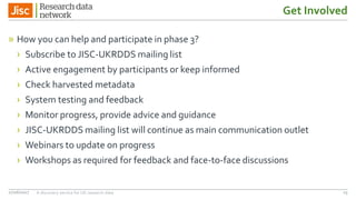 Get Involved
» How you can help and participate in phase 3?
› Subscribe to JISC-UKRDDS mailing list
› Active engagement by participants or keep informed
› Check harvested metadata
› System testing and feedback
› Monitor progress, provide advice and guidance
› JISC-UKRDDS mailing list will continue as main communication outlet
› Webinars to update on progress
› Workshops as required for feedback and face-to-face discussions
27/06/2017 A discovery service for UK research data 23
 