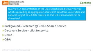 Content
»Background – Research @ Risk & Shared Service
»Discovery Service – pilot to service
»Demo
»Q&A
27/06/2017 A discovery service for UK research data 3
Overview: A demonstration of the UK research data discovery service,
which is providing an aggregation of research data from universities and
national subject based data centres, so that UK research data can be
discovered.
 