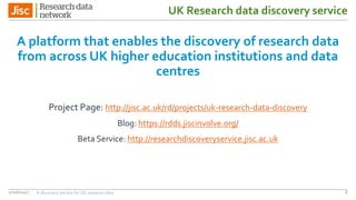 UK Research data discovery service
A platform that enables the discovery of research data
from across UK higher education institutions and data
centres
Project Page: http://jisc.ac.uk/rd/projects/uk-research-data-discovery
Blog: https://rdds.jiscinvolve.org/
Beta Service: http://researchdiscoveryservice.jisc.ac.uk
27/06/2017 A discovery service for UK research data 8
 