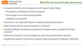 Benefits of research data discovery
» Increased visibility and transparency of research data helps:
› Promotion of HEI/DataCentre’s research
› Encourage re-use and sharing of data
› Validation of research
» Discovery is an important layer in research data infrastructure
» Reducing the barrier to participation in research
» Satisfying RCUK mandates and policies for open access to publicly-funded
research
» Potential increase in cross-disciplinary and cross-institutional research
» Supporting research across the research lifecycle (as part of Research @ Risk)
27/06/2017 A discovery service for UK research data 10
 