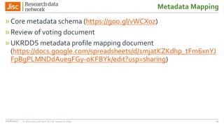 Metadata Mapping
»Core metadata schema (https://goo.gl/vWCX0z)
»Review of voting document
»UKRDDS metadata profile mapping document
(https://docs.google.com/spreadsheets/d/1mjatKZKdhp_tFm6xnYJ
FpBgPLMNDdAue9FGy-oKFBYk/edit?usp=sharing)
27/06/2017 A discovery service for UK research data 15
 