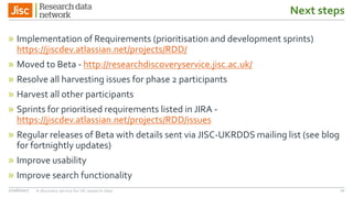 Next steps
» Implementation of Requirements (prioritisation and development sprints)
https://jiscdev.atlassian.net/projects/RDD/
» Moved to Beta - http://researchdiscoveryservice.jisc.ac.uk/
» Resolve all harvesting issues for phase 2 participants
» Harvest all other participants
» Sprints for prioritised requirements listed in JIRA -
https://jiscdev.atlassian.net/projects/RDD/issues
» Regular releases of Beta with details sent via JISC-UKRDDS mailing list (see blog
for fortnightly updates)
» Improve usability
» Improve search functionality
27/06/2017 A discovery service for UK research data 22
 
