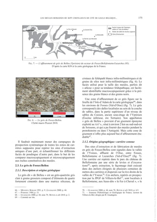 Il faudrait maintenant mener des campagnes de
prospection systématique de toutes les zones de car-
rières supposées pour repérer les sites d’extraction
antiques d’une part, et échantillonner les différents
faciès de poudingue d’autre part, dans le but de les
comparer macroscopiquement et microscopiquement
aux roches constitutives des meules.
2.3. Le grès de Fosses/Belleu
2.3.1. Description et origine géologique
Le grès dit « de Belleu » est un grès-quartzite gris
clair à grains grossiers composé d’éléments de quartz
fortement cimentés dans une matrice siliceuse, de
cristaux de feldspath blancs infra-millimétriques et de
grains de silex noir infra-millimétriques (fig. 6). Le
faciès utilisé pour la taille des meules, parfois dit
« arkose » pour sa tendance feldspathique, est facile-
ment identifiable macroscopiquement grâce à la pré-
sence des grains blancs et des grains noirs.
Une zone d’affleurement de ce grès figure sur la
feuille de l’Isle-d’Adam de la carte géologique66, dans
les environs de Fosses (Val-d’Oise) (fig. 7). Le grès
correspond à des dalles localisées au sein de la couche
de sables, dans la partie supérieure d’un niveau de
sables du Cuisien, ancien sous-étage de l’Yprésien
(Éocène inférieur, ère Tertiaire). Son appellation
« grès de Belleu » provient d’un gisement éponyme
exploité au XIXe s., situé à environ 2 km au sud-sud-est
de Soissons, et qui a pu fournir des meules pendant la
protohistoire ou dans l’Antiquité. Mais cette zone de
gisement n’offre plus aujourd’hui d’affleurement étu-
diable67.
2.3.2. Origine géographique: carrière connue
Des sites d’extraction et de fabrication de meules
en grès de Fosses/Belleu sont signalés dans la vallée
de l’Ysieux, affluent de l’Oise, entre Fosses,
Bellefontaine et Luzarches (Val-d’Oise)68 (fig. 7).
Une carrière est repérée dans le parc du château de
Bellefontaine par une série de levées et d’excava-
tions69 ; après extraction, le façonnage était exécuté
dans des ateliers éloignés de plusieurs centaines de
mètres des carrières et dispersés sur la rive droite de la
vallée de l’Ysieux70. Ces ateliers, repérés en prospec-
tion par la JPGF de Villiers-le-Bel71, sont localisés à
Bellefontaine, aux lieux-dits « le Fer à Cheval », « le
66. — MÉGNIEN, BERGER 1991, p. 9; GUADAGNIN 2000, p. 44.
67. — POMEROL 1984, p. 15.
68. — GUADAGNIN 2000, p. 44, note 78; BOYER et alii 2010, p. 2.
69. — Constaté sur site.
70. — GUADAGNIN 2000, p. 44, note 78; BOYER et alii 2010, p. 4-5.
71. — Jeunesse Préhistorique et Géologique de France, section de
Villiers-le-Bel, dirigée par R. Guadagnin.
LES MEULES ROMAINES DE SEPT CHEFS-LIEUX DE CITÉ DE GAULE BELGIQUE... 175
L'
Ys
ie
u
x
Fosses
Bellefontaine
Luzarches
Le Bois Lionnet
Le Fer à Cheval
Le Terrier aux Renards
La Miséraille
La Garenne
La Goulette
Le Grand Clos
Faciès Cuisien de l'Yprésien,
sables et "Grès de Belleu"
Zone d'extraction
0 1 km
Atelier de taille de meules supposé
Parc maison
de retraite
FIG. 6. — Le grès de Fosses/Belleu.
Cliché macro Picavet 2010.
FIG. 7. — L’affleurement de grès de Belleu (Yprésien) du secteur de Fosses/Bellefontaine/Luzarches (95).
D’après la carte IGN et la carte géologique de la France.
Picavet 22/05/12 11:02 Page 175
©
Association
Revue
du
Nord
|
Téléchargé
le
03/01/2023
sur
www.cairn.info
(IP:
181.176.148.132)
©
Association
Revue
du
Nord
|
Téléchargé
le
03/01/2023
sur
www.cairn.info
(IP:
181.176.148.132)
 