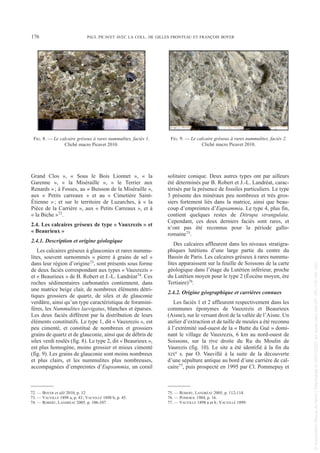 Grand Clos », « Sous le Bois Lionnet », « la
Garenne », « la Miséraille », « le Terrier aux
Renards »; à Fosses, au « Buisson de la Miséraille »,
aux « Petits carreaux » et au « Cimetière Saint-
Étienne »; et sur le territoire de Luzarches, à « la
Pièce de la Carrière », aux « Petits Carreaux », et à
« la Biche »72.
2.4. Les calcaires gréseux de type « Vauxrezis » et
« Beaurieux »
2.4.1. Description et origine géologique
Les calcaires gréseux à glauconies et rares nummu-
lites, souvent surnommés « pierre à grains de sel »
dans leur région d’origine73, sont présents sous forme
de deux faciès correspondant aux types « Vauxrezis »
et « Beaurieux » de B. Robert et J.-L. Landréat74. Ces
roches sédimentaires carbonatées contiennent, dans
une matrice beige clair, de nombreux éléments détri-
tiques grossiers de quartz, de silex et de glauconie
verdâtre, ainsi qu’un type caractéristique de foramini-
fères, les Nummulites laevigatus, blanches et éparses.
Les deux faciès diffèrent par la distribution de leurs
éléments constitutifs. Le type 1, dit « Vauxrezis », est
peu cimenté, et constitué de nombreux et grossiers
grains de quartz et de glauconie, ainsi que de débris de
silex verdi roulés (fig. 8). Le type 2, dit « Beaurieux »,
est plus homogène, moins grossier et mieux cimenté
(fig. 9). Les grains de glauconie sont moins nombreux
et plus clairs, et les nummulites plus nombreuses,
accompagnées d’empreintes d’Eupsammia, un corail
solitaire conique. Deux autres types ont par ailleurs
été déterminés par B. Robert et J.-L. Landréat, carac-
térisés par la présence de fossiles particuliers. Le type
3 présente des minéraux peu nombreux et très gros-
siers fortement liés dans la matrice, ainsi que beau-
coup d’empreintes d’Eupsammia. Le type 4, plus fin,
contient quelques restes de Ditrupa strangulata.
Cependant, ces deux derniers faciès sont rares, et
n’ont pas été reconnus pour la période gallo-
romaine75.
Des calcaires affleurent dans les niveaux stratigra-
phiques lutétiens d’une large partie du centre du
Bassin de Paris. Les calcaires gréseux à rares nummu-
lites apparaissent sur la feuille de Soissons de la carte
géologique dans l’étage du Lutétien inférieur, proche
du Lutétien moyen pour le type 2 (Éocène moyen, ère
Tertiaire)76.
2.4.2. Origine géographique et carrières connues
Les faciès 1 et 2 affleurent respectivement dans les
communes éponymes de Vauxrezis et Beaurieux
(Aisne), sur le versant droit de la vallée de l’Aisne. Un
atelier d’extraction et de taille de meules a été reconnu
à l’extrémité sud-ouest de la « Butte du Gué » domi-
nant le village de Vauxrezis, 6 km au nord-ouest de
Soissons, sur la rive droite du Ru du Moulin de
Vaurezis (fig. 10). Le site a été identifié à la fin du
XIXe s. par O. Vauvillé à la suite de la découverte
d’une sépulture antique au bord d’une carrière de cal-
caire77, puis prospecté en 1995 par Cl. Pommepuy et
72. — BOYER et alii 2010, p. 12.
73. — VAUVILLÉ 1898 a, p. 43; VAUVILLÉ 1898 b, p. 45.
74. — ROBERT, LANDRÉAT 2005, p. 106-107.
75. — ROBERT, LANDRÉAT 2005, p. 112-114.
76. — POMEROL 1984, p. 16.
77. — VAUVILLÉ 1898 a et b; VAUVILLÉ 1899.
176 PAUL PICAVET AVEC LA COLL. DE GILLES FRONTEAU ET FRANÇOIS BOYER
FIG. 8. — Le calcaire gréseux à rares nummulites, faciès 1.
Cliché macro Picavet 2010.
FIG. 9. — Le calcaire gréseux à rares nummulites, faciès 2.
Cliché macro Picavet 2010.
Picavet 22/05/12 11:02 Page 176
©
Association
Revue
du
Nord
|
Téléchargé
le
03/01/2023
sur
www.cairn.info
(IP:
181.176.148.132)
©
Association
Revue
du
Nord
|
Téléchargé
le
03/01/2023
sur
www.cairn.info
(IP:
181.176.148.132)
 