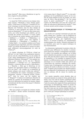basse Autriche90. Mais nous n’aborderons ici que les
deux origines les plus probables.
2.6.2.1. Le massif de l’Eifel
Le massif de l’Eifel est divisé en un champ volca-
nique tertiaire, l’Hocheifel, et deux champs quater-
naires, l’Eifel-ouest et l’Eifel-est. L’essentiel de l’ac-
tivité volcanique est daté du Néogène, avec un pic au
Miocène (ère Tertiaire), mais les deux champs de
l’Eifel-est et ouest marquent une reprise du volca-
nisme au Quaternaire91. Ce sont ces deux jeunes gise-
ments, aux roches basaltiques peu altérées, qui ont
accueilli des carrières de meules. À l’ouest, quatre
sites d’extraction de meules antiques sont attestés, à
« Roßbüsch », « Eichholz », « Mühlenberg » et
« Dietzenley ». Quatre autres sont supposés, à
« Römerberg », « Mosenberg », « Goosberg » et
« Rother Kopf ». Ces carrières semblent avoir fourni
une production peu importante, peut-être à destination
locale92 et le faciès du basalte de ce secteur est claire-
ment différencié microscopiquement de celui de
l’Eifel-est93.
Le champ volcanique de l’Eifel-est s’étend sur
400 km2 et a fait l’objet d’une exploitation intensive
dans la zone du volcan Bellerberg, sur une surface de
6 km2 située immédiatement au nord-est de Mayen
(Rhénanie-Palatinat, Allemagne)94. Trois grandes car-
rières y sont connues, sur les sites de « Mayener
Grubenfeld », « Ettringer Lay » et « Kottenheimer
Winfeld », et peut-être plus au nord à « Hohe Buche »
et « Mauerley ». Bien que le Bellerberg ait été
exploité sans interruption depuis le Néolithique jus-
qu’à nos jours95, des vestiges de la production de
meules antiques sont encore visibles par endroits96.
La cristallisation des coulées volcaniques en piliers
polygonaux verticaux a beaucoup facilité l’extrac-
tion97, dont les traces ont été étudiées par
F. Mangartz98. L’analyse de nombreuses ébauches de
meules lui a permis de reconstituer la chaîne opéra-
toire de la fabrication du matériel de mouture, depuis
l’arrachement du bloc de lave brut jusqu’à l’obtention
du produit fini.
2.6.2.2. Le Massif central
Bien que l’origine auvergnate de certaines meules
soit attestée99, aucune carrière d’extraction antique
n’est connue dans le Massif central100. La zone géo-
graphique est très probablement centrée sur les cou-
lées de trachy-andésite du Puy de Nugère, aux alen-
tours de Volvic (Puy-de-Dôme)101, où l’on extrait
encore la pierre actuellement102. Les massifs du
Cantal et du Mont-Dore sont aussi des sources pos-
sibles de roche pour la fabrication des meules103, mais
là encore aucune carrière antique n’est attestée.
3. ÉTUDE MORPHOLOGIQUE ET TECHNIQUE DES
MEULES ROTATIVES
Le moulin est le premier instrument qui peut être
défini comme une « machine » par la complexité de
l’outil assemblé par l’homme et destiné à obtenir un
produit final, la farine, par l’application d’une
force104. Il convient d’analyser les caractéristiques
morphologiques des meules, éléments principaux de
ces machines, pour saisir les aspects techniques de
leur fonctionnement.
Les dimensions représentent le premier critère dis-
criminant pour différencier les moulins à actionne-
ment manuel des moulins à entraînement mécanique.
Ce critère n’est toutefois pas suffisant, car la limite
entre le diamètre des premiers et celui des seconds est
floue. Elle peut être placée autour d’une cinquantaine
de centimètres si l’on considère la longueur du bras
humain. La différenciation entre rotation manuelle et
mécanique est en revanche rendue plus précise par
l’observation des caractères techniques des meules.
Certains types d’aménagement sont présents sur une
catégorie de meules et absents sur d’autres, et inverse-
ment. Il importe ainsi de prêter une attention particu-
lière aux dispositifs d’entraînement, qu’ils soient laté-
raux ou centraux, afin de classer les moulins par
types.
Les meules manuelles seront abordées dans un
classement prenant en compte la forme générale de la
meule, avec d’un côté les meules cylindriques plates
simples et leur variante à réglage de l’écartement; de
l’autre les meules plus trapues de forme généralement
tronconique ou hémisphérique. Parmi les meules de
grandes dimensions seront distinguées celles à rota-
tion lente mues par une traction animale latérale, de
celles à rotation potentiellement multipliée entraînées
par le centre par l’énergie hydraulique ou animale.
90. — GLUHAK, HOFMEISTER 2011, p. 10.
91. — GLUHAK, HOFMEISTER 2009, p. 1775.
92. — GLUHAK, HOFMEISTER 2009, p. 1774-1775.
93. — GLUHAK, HOFMEISTER 2009, p. 1780.
94. — GLUHAK, HOFMEISTER 2009, p. 1775; CRAWFORD, RÖDER 1955,
p. 68.
95. — CRAWFORD, RÖDER 1955, p. 68, 71; GLUHAK, HOFMEISTER 2008,
p. 111; GLUHAK, HOFMEISTER 2009, p. 1774.
96. — CRAWFORD, RÖDER 1955, p. 71; MANGARTZ 2008.
97. — GLUHAK, HOFMEISTER 2009, p. 1775.
98. — MANGARTZ 2008.
99. — CASTELLA 1994, p. 70, d’après WILLIAMS-THORPE, THORPE 1988.
100. — MANGARTZ 2008, p. 199; GLUHAK, HOFMEISTER 2011, p. 2.
101. — AUBERT et alii 2006, p. 27; GLUHAK, HOFMEISTER 2011, p. 11.
102. — CASTELLA 1994, p. 70.
103. — CASTELLA 1994, p. 70; BINET 2002, p. 444.
104. — BOYER, BUCHSENSCHUTZ 1998, p. 198.
LES MEULES ROMAINES DE SEPT CHEFS-LIEUX DE CITÉ DE GAULE BELGIQUE... 179
Picavet 22/05/12 11:02 Page 179
©
Association
Revue
du
Nord
|
Téléchargé
le
03/01/2023
sur
www.cairn.info
(IP:
181.176.148.132)
©
Association
Revue
du
Nord
|
Téléchargé
le
03/01/2023
sur
www.cairn.info
(IP:
181.176.148.132)
 