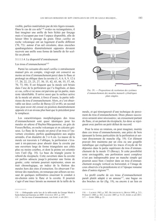 visible, parfois matérialisée par de très légers ressauts.
Dans le cas de ces œils114 ovales ou rectangulaires, il
faut imaginer une anille de bois fichée par forçage
mais n’occupant pas tout l’espace disponible, afin de
laisser libre le passage du grain. Deux catillus en
roche volcanique ont un logement d’anille différent
(70, 73): autour d’un œil circulaire, deux encoches
quadrangulaires diamétralement opposées devaient
recevoir une anille sous forme de lamelle de fer scel-
lée au plomb.
3.1.1.1.4. Le dispositif d’entraînement
Les trous d’emmanchement115
Parmi les soixante-dix-neuf catillus à entraînement
manuel pris en compte, vingt-sept ont conservé au
moins un trou d’emmanchement percé dans le flanc et
prolongé en oblique dans la cuvette (1, 4, 6, 8, 9, 12 à
17, 20, 22, 23, 25, 27, 30, 35, 42, 43, 44, 55, 57, 68,
70, 73, 84). Il est fréquent que la meule soit brisée
dans l’axe de la perforation qui l’a fragilisée, et dans
ce cas, celle-ci ne nous est parvenu qu’en partie, mais
reste identifiable. Il arrive aussi que la surface active
de la meule ait atteint, à force d’usure, la partie infé-
rieure du trou d’emmanchement. Alors, et c’est obser-
vable sur deux catillus de Bavay (22 et 68), un second
trou peut avoir été creusé en position diamétralement
opposée et à un niveau plus haut que le précédent pour
le remplacer.
Les caractéristiques morphologiques des trous
d’emmanchement sont quasi identiques pour les
meules en arkose d’Haybes/Macquenoise, en grès de
Fosses/Belleu, en roche volcanique et en calcaire gré-
seux. Le flanc de la meule est percé d’un trou à l’ou-
verture circulaire, parfois quadrangulaire aux angles
arrondis, d’un diamètre de 3 à 4 cm. La masse de la
meule est traversée à l’oblique, la perforation s’éva-
sant à mi-parcours pour aboutir dans la cuvette par
une ouverture large de forme triangulaire aux côtés
plus ou moins courbes, et dont la pointe est orientée
vers l’œil (fig. 18). La base du triangle jouxte le
rebord du réceptacle. Cette ouverture dans la cuvette
est parfois adoucie jusqu’à présenter une forme de
goutte; cette variante pourrait représenter, sinon un
trait chronologique, un indice de la finition des
meules hors des sites d’extraction. En observant l’in-
térieur des manchons, on remarque par ailleurs un res-
saut de quelques millimètres enserrant le conduit à
mi-chemin entre le flanc et la cuvette. Il pourrait
s’agir d’une trace laissée au moment de la taille de la
meule, et qui témoignerait d’une technique de perce-
ment du trou d’emmanchement. Deux phases succes-
sives seraient ainsi nécessaires; un creusement partant
du flanc, et un partant du réceptacle, les deux se rejoi-
gnant avec parfois un petit défaut de raccord.
Pour la mise en rotation, on peut imaginer, insérée
dans ces trous d’emmanchements, une pièce de bois
épousant la forme particulière de la perforation et ser-
vant directement de manche (fig. 19). Cet élément
pouvait être maintenu par un clou ou une goupille
métallique qui expliquerait les traces d’oxyde de fer
déposées dans la partie supérieure du trou d’emman-
chement de la meule 15 (Bavay). Si cette possibilité
reste envisageable, une perforation aussi complexe
n’est pas indispensable pour un manche simple qui
pourrait aussi bien s’insérer dans un trou d’emman-
chement aveugle vertical ou horizontal, à l’image de
ceux observés à la protohistoire et à l’époque romaine
dans d’autres régions116.
Le profil courbe de ces trous d’emmanchement
paraît plutôt adapté à un anneau117, une bague ou
des broches en fer (fig. 19), ou encore à un lien en
114. — Orthographe actée lors de la table-ronde du Groupe Meule à
Saint-Julien-sur-Garonne en 2009: CHAUSSAT 2011, p. 359.
115. — Sur les trous d’emmanchement, voir JODRY et alii 2011.
116. — LACROIX 1963, p. 302; BUCHSENSCHUTZ, BOYER 1999, p. 213;
POMMEPUY 2003, p. 383; LAGADEC 2007, p. 31-32; JODRY et alii 2011.
117. — JODRY 2006, p. 21.
LES MEULES ROMAINES DE SEPT CHEFS-LIEUX DE CITÉ DE GAULE BELGIQUE... 183
0 30 cm
FIG. 19. — Propositions de restitution des systèmes
d’emmanchement des moulins manuels cylindriques
plats simples.
Picavet 22/05/12 11:02 Page 183
©
Association
Revue
du
Nord
|
Téléchargé
le
03/01/2023
sur
www.cairn.info
(IP:
181.176.148.132)
©
Association
Revue
du
Nord
|
Téléchargé
le
03/01/2023
sur
www.cairn.info
(IP:
181.176.148.132)
 