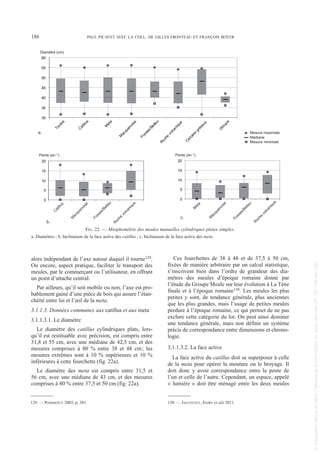 alors indépendant de l’axe autour duquel il tourne129.
Ou encore, aspect pratique, faciliter le transport des
meules, par le commerçant ou l’utilisateur, en offrant
un point d’attache central.
Par ailleurs, qu’il soit mobile ou non, l’axe est pro-
bablement gainé d’une pièce de bois qui assure l’étan-
chéité entre lui et l’œil de la meta.
3.1.1.3. Données communes aux catillus et aux meta
3.1.1.3.1. Le diamètre
Le diamètre des catillus cylindriques plats, lors-
qu’il est restituable avec précision, est compris entre
31,8 et 55 cm, avec une médiane de 42,5 cm, et des
mesures comprises à 80 % entre 38 et 48 cm; les
mesures extrêmes sont à 10 % supérieures et 10 %
inférieures à cette fourchette (fig. 22a).
Le diamètre des meta est compris entre 31,5 et
56 cm, avec une médiane de 43 cm, et des mesures
comprises à 80 % entre 37,5 et 50 cm (fig. 22a).
Ces fourchettes de 38 à 48 et de 37,5 à 50 cm,
fixées de manière arbitraire par un calcul statistique,
s’inscrivent bien dans l’ordre de grandeur des dia-
mètres des meules d’époque romaine donné par
l’étude du Groupe Meule sur leur évolution à La Tène
finale et à l’époque romaine130. Les meules les plus
petites y sont, de tendance générale, plus anciennes
que les plus grandes, mais l’usage de petites meules
perdure à l’époque romaine, ce qui permet de ne pas
exclure cette catégorie du lot. On peut ainsi dessiner
une tendance générale, mais non définir un système
précis de correspondance entre dimensions et chrono-
logie.
3.1.1.3.2. La face active
La face active du catillus doit se superposer à celle
de la meta pour opérer la mouture ou le broyage. Il
doit donc y avoir correspondance entre la pente de
l’un et celle de l’autre. Cependant, un espace, appelé
« lumière » doit être ménagé entre les deux meules
129. — POMMEPUY 2003, p. 381. 130. — JACCOTTEY, JODRY et alii 2011.
186 PAUL PICAVET AVEC LA COLL. DE GILLES FRONTEAU ET FRANÇOIS BOYER
0
5
10
15
20
C
atillus
M
acquenoise
Fosses/Belleu
R
oche
volcanique
30
35
40
45
50
55
60
T
o
u
t
e
s
Catillus
M
e
t
a
M
a
c
q
u
e
n
o
i
s
e
F
o
s
s
e
s
/
B
e
l
l
e
u
R
o
c
h
e
v
o
l
c
a
n
i
q
u
e
C
a
l
c
a
i
r
e
g
r
é
s
e
u
x
D
i
t
r
u
p
a
Diamètre (cm)
Mesure minimale
Médiane
Mesure maximale
0
5
10
15
20
M
e
t
a
M
a
c
q
u
e
n
o
i
s
e
F
o
s
s
e
s
/
B
e
l
l
e
u
R
o
c
h
e
v
o
l
c
a
n
i
q
u
e
Pente (en °) Pente (en °)
a.
b.
c.
FIG. 22. — Morphométrie des meules manuelles cylindriques plates simples.
a. Diamètres ; b. Inclinaison de la face active des catillus ; c. Inclinaison de la face active des meta.
Picavet 22/05/12 11:02 Page 186
©
Association
Revue
du
Nord
|
Téléchargé
le
03/01/2023
sur
www.cairn.info
(IP:
181.176.148.132)
©
Association
Revue
du
Nord
|
Téléchargé
le
03/01/2023
sur
www.cairn.info
(IP:
181.176.148.132)
 