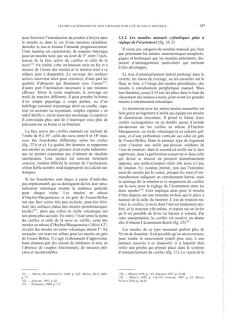 pour favoriser l’introduction du produit à broyer dans
le moulin et, dans le cas d’une mouture céréalière,
dérouler le son et écraser l’amande progressivement.
Cette lumière est caractérisée, de manière théorique
pour un moulin neuf, par un écart de 2° entre l’incli-
naison de la face active du catillus et celle de la
meta131. En réalité, cette inclinaison varie au fur et à
mesure de l’usure des meules et la lumière tend à se
réduire puis à disparaître. Le ravivage des surfaces
actives intervient alors pour retrouver, d’une part les
qualités d’abrasion qui diminuent avec l’usure132,
d’autre part l’inclinaison nécessaire à une mouture
efficace. Selon la roche employée, le ravivage est
traité de manière différente. Il peut prendre la forme
d’un simple piquetage à coups perdus, ou d’un
habillage raisonné (rayonnage droit ou courbe, orga-
nisé en secteurs ou rayonnant, simples cupules « en
nid d’abeille », mixte associant rayonnage et cupules).
Il conviendra plus tard de s’interroger avec plus de
précision sur sa forme et sa fonction.
La face active des catillus manuels est inclinée de
l’ordre de 0 à 18°, celle des meta entre 0 et 14° mais
avec des fourchettes différentes selon les roches
(fig. 22 b et c). La qualité des données se rapportant
aux meules en calcaire gréseux et en roche indétermi-
née ne permet cependant pas d’obtenir de résultats
satisfaisants. Leur surface est souvent fortement
concave, rendant difficile la mesure de l’inclinaison,
et leur faible nombre rend inappropriés les calculs sta-
tistiques.
Si les fourchettes sont larges à cause d’individus
peu représentatifs qui se distinguent du lot, leur ratio-
nalisation statistique montre la tendance générale
pour chaque roche. Les meules en arkose
d’Haybes/Macquenoise et en grès de Fosses/Belleu
ont une face active très peu inclinée, peut-être héri-
tière des surfaces plates des meules protohistoriques
locales133, alors que celles en roche volcanique ont
une pente plus accusée. En outre, l’écart entre la pente
du catillus et celle de la meta se vérifie; celui des
meules en arkose d’Haybes/Macquenoise s’élève à 2°,
et celui des meules en roche volcanique atteint 1°. En
revanche, cet écart est infime pour les meules en grès
de Fosses/Belleu. Il s’agit évidemment d’approxima-
tions données par des calculs de médianes et non, en
l’absence de couples fonctionnels, de mesures pré-
cises et incontestables.
3.1.2. Les moulins manuels cylindriques plats à
réglage de l’écartement (fig. 16, 2)
Il existe une catégorie de moulins manuels qui, bien
que présentant les mêmes caractéristiques morpholo-
giques et techniques que les moulins précédents, dis-
posent d’aménagements particuliers qui méritent
d’être développés.
Le trou d’emmanchement latéral prolongé dans la
cuvette, les traces de cerclage, ou les encoches sur le
flanc en font, à l’image des meules précédentes, des
meules à entraînement périphérique manuel. Mais
leur diamètre, jusqu’à 54 cm, les place dans le haut du
classement des meules à main, juste avant les grandes
meules à entraînement mécanique.
La distinction avec les autres meules manuelles est
faite grâce au logement d’anille qui équipe ces meules
de dimensions moyennes. Il prend la forme d’en-
coches rectangulaires ou en double queue d’aronde
par-dessous sur les catillus en arkose d’Haybes/
Macquenoise, en roche volcanique et en calcaire gré-
seux, et d’une perforation verticale sur celui en grès
de Fosses/Belleu. Dans le premier type de logement
vient s’insérer une anille par-dessous solidaire de
l’axe de rotation; dans le second est scellé sur la face
supérieure, dans la perforation conservée et dans celle
qui devait se trouver en position diamétralement
opposée, une anille-crampon reliée elle aussi à l’axe
de rotation. Ce système permet, non pas l’entraîne-
ment du moulin par le centre, puisque les trous d’em-
manchement indiquent un entraînement latéral, mais
le centrage de la rotation et la suspension du catillus
sur la meta pour le réglage de l’écartement entre les
deux meules134. Cela implique alors pour le moulin
d’être disposé sur une structure en bois qui le place à
hauteur de la taille du meunier. L’axe de rotation tra-
verse le catillus, la meta dont l’œil est totalement per-
foré, et la structure elle-même, et repose sur un levier
qu’il est possible de lever ou baisser à volonté. Par
cette manipulation, le catillus est soulevé ou abattu
afin d’obtenir l’écartement désiré (fig. 23)135.
Les meules de ce type mesurant parfois plus de
50 cm de diamètre, il est possible qu’on ait eu recours,
pour rendre le mouvement rotatif plus aisé, à une
potence associée à ce dispositif, et à laquelle était
reliée une perche qui prenait place dans le système
d’emmanchement du catillus (fig. 23). Le rayon de la
131. — BOYER, BUCHSENSCHUTZ 1998, p. 203; BOYER, JOUIN 2001,
p. 37.
132. — AMOURIC 1997, p. 42.
133. — POMMEPUY 1999, p. 127.
134. — MORITZ 1958, p. 119; AMOURIC 1997, p. 43-44.
135. — MORITZ 1958, p. 118-119; AMOURIC 1997, p. 41; BOYER,
PICAVET 2010, p. 24-25.
LES MEULES ROMAINES DE SEPT CHEFS-LIEUX DE CITÉ DE GAULE BELGIQUE... 187
Picavet 22/05/12 11:02 Page 187
©
Association
Revue
du
Nord
|
Téléchargé
le
03/01/2023
sur
www.cairn.info
(IP:
181.176.148.132)
©
Association
Revue
du
Nord
|
Téléchargé
le
03/01/2023
sur
www.cairn.info
(IP:
181.176.148.132)
 