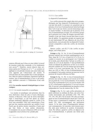 rotation effectuée par le bras est ainsi réduit, le travail
de mouture rendu plus commode, et les rendements
sont accrus136. Toutefois, encore observé dans cer-
taines parties de l’Europe au XXe s.137, ce système est
appliqué ici à la période romaine sans autre indice que
ceux apportés par l’observation des meules. Il
convient donc de rester prudent face à cette interpréta-
tion. Mais les indices techniques, logement d’anille de
soutien, trou d’emmanchement et meta à œil perfo-
rant, semblent concourir à l’élaboration d’une telle
idée.
3.1.3. Les moulins manuels hémisphériques et tron-
coniques
3.1.3.1. Les meules manuelles en poudingue
Les meules en poudingue sont présentes dans les
trois chefs-lieux situés les plus à l’ouest, Boulogne,
Amiens et Beauvais. Elles sont de forme hémisphé-
rique à tronconique, ce qui leur donne un aspect
presque totalement sphérique quand le catillus et la
meta sont assemblés. Elles sont caractérisées, d’une
part par leur matériau particulier qui semble n’avoir
fourni que de petites meules manuelles, d’autre part
par leur forme et leurs petites dimensions.
L’exemplaire mis au jour à Beauvais (205) est le seul
à apparaître sous la forme d’un cylindre plat.
3.1.3.1.1. Les catillus
Le dispositif d’entraînement
Les catillus peuvent être rangés dans trois groupes,
distingués par leur dispositif d’entraînement et sou-
vent par leur profil. Le premier est caractérisé par la
présence d’un trou d’emmanchement latéral prolongé
dans l’œil et par une forme souvent tronconique plus
ou moins bombée; le deuxième par la présence d’un
trou d’emmanchement aveugle, et le troisième groupe
par la présence sur le flanc de simples encoches hori-
zontales et par une forme souvent plus basse en por-
tion de sphère. Un quatrième groupe est esquissé par
le seul représentant 205 qui, dépourvu de trou d’em-
manchement, recevait peut-être un dispositif d’entraî-
nement comparable à celui des catillus du troisième
groupe.
Quinze catillus, soit 65,2 % des catillus en pou-
dingue, ont le flanc percé.
Groupe a (fig. 16, 3a): le trou d’emmanchement
présente toujours une ouverture quadrangulaire sur le
flanc, large de 5 à 8 cm, et haute de 4,5 à 10 cm. Le
conduit se resserre en se prolongeant vers l’intérieur
de la meule, puis aboutit dans l’œil par un orifice cir-
culaire de 2 à 4 cm de diamètre. Y était probablement
inséré un élément de préhension en bois ou en métal,
peut-être solidaire de l’axe de rotation qui traversait le
catillus et la meta sous-jacente (fig. 24, 3a). Dans
deux cas (185 et 190), ce trou d’emmanchement est
accompagné d’une gorge continue qui parcourt tout le
pourtour de la partie inférieure du flanc.
Groupe b (fig. 16, 3b): le trou d’emmanchement
présente une section conique et est ouvert sur le flanc
par un goulet de 3 à 4,5 cm de diamètre. Il est orienté
vers le bas et profond de 6 à 6,5 cm sur les meules 189
et 197, et horizontal et profond de 3,5 cm sur la meule
204. Il recevait vraisemblablement un manche en bois
indépendant de l’axe de rotation (fig. 24, 3b).
Groupe c (fig. 16, 3c): sept catillus présentent, en
partie inférieure ou médiane du flanc, une série d’en-
coches horizontales peu profondes (183, 184, 189,
191, 195, 196, 201). Sur la meule 189, elles accompa-
gnent un trou d’emmanchement atteint par l’usure de
la face active, et paraissent le remplacer; mais sur la
meule 195, elles accompagnent une perforation
intacte. Si les deux types d’aménagement latéraux
sont contemporains, les encoches interviennent peut-
être alors pour renforcer le système d’emmanche-
ment. Par ailleurs, quand le catillus est dépourvu de
trou d’emmanchement, il présente une forme plus
136. — VIGNET-ZUNZ 2002, p. 251; REIGNIEZ 2003, p. 76. 137. — JODRY 2006.
188 PAUL PICAVET AVEC LA COLL. DE GILLES FRONTEAU ET FRANÇOIS BOYER
0 30 cm
FIG. 23. — Le moulin à perche et réglage de l’écartement.
Picavet 22/05/12 11:02 Page 188
©
Association
Revue
du
Nord
|
Téléchargé
le
03/01/2023
sur
www.cairn.info
(IP:
181.176.148.132)
©
Association
Revue
du
Nord
|
Téléchargé
le
03/01/2023
sur
www.cairn.info
(IP:
181.176.148.132)
 