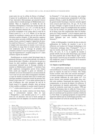 avant notre ère sur la colline de Byrsa à Carthage5.
L’auteur de la publication de cette découverte parle
d’une innovation ibéro-punique qui pourrait trouver
sa place dans le monde punique en Méditerranée occi-
dentale. Mais en Angleterre, la fouille du site de
Danebury (Hampshire) a fourni des meules datées du
IIIe voire même du IVe s. av. J.-C.6, et celle du site de
Gussage-all-Saints (Dorset) du Ve s. av. J.-C.7, alors
qu’aucun exemplaire n’est connu dans le nord de la
France avant le IIe s. av. J.-C. Même s’il ne faut pas
ignorer les nombreux contacts qui ont lieu entre des
territoires parfois éloignés, il faut peut-être supposer
une innovation survenue à différents endroits à peu de
temps d’écart, comme le suggère l’apparition du mou-
lin rotatif en Chine au Ier s. avant notre ère8. Toutefois,
et malgré cette innovation, les meules va-et-vient res-
tent parfois en usage dans le monde romain où elles
sont employées pour le broyage de produits non
céréaliers comme le sel et les pigments, ou le décorti-
cage des légumineuses9, et même jusqu’au XXe s. dans
certaines régions du monde10.
Parallèlement au moulin rotatif développé dans la
péninsule ibérique, et à la même période, un moulin à
trémie dit de type « Olynthe », du nom du site qui en a
fourni les plus nombreux exemplaires, applique le
mouvement alternatif pour le broyage céréalier et
minéral en Méditerranée orientale11. Constitué d’une
dalle supérieure rectangulaire percée d’une longue
fente axiale par laquelle le grain est introduit, et
entraînée sur un axe horizontal avec un mouvement de
va-et-vient sur une autre dalle rectangulaire immobile,
ce type de moulin est attesté dans tout le monde grec
classique pendant la deuxième moitié du premier mil-
lénaire avant notre ère12. Il est même présent dans la
zone d’influence des cités grecques du sud de la
Gaule jusqu’à la conquête romaine, alors qu’autour
d’elles semble se diffuser le moulin rotatif à partir du
IVe s.13, et plus massivement au IIIe s. avant notre ère14.
Par ailleurs, des meules rotatives de forme haute,
mais à actionnement manuel, dites de type
« Morgantina », sont attestées pour le IVe s. avant
notre ère sur plusieurs sites de la Sicile punique et
pourraient avoir été adaptées à la traction animale par
les Romains15. C’est ainsi, de nouveau, une origine
punique qui est avancée pour comprendre le dévelop-
pement à Rome, à partir du début du IIe s. av. J.-C.16,
du grand moulin biconique à traction animale appelé
mola asinaria par Caton (Cat., De agr., 10, 4), et dit
de type « Pompéi » d’après le nom du site où il est le
plus représenté. Jusqu’à la multiplication des moulins
à eau sur les rivières, ces grandes meules produisent
de la farine à des fins commerciales dans les boulan-
geries de l’Italie romaine17 et de la majeure partie du
monde romain18, et jusque dans les agglomérations de
Gaule Belgique que sont Amiens, Reims et
Soissons19.
Enfin, la bibliographie s’enrichit de plus en plus de
publications de fouilles de moulins à eau et de
réflexions sur la place de l’énergie hydraulique et de
l’innovation technique dans l’Antiquité20. C’est ce
type de moulin, décrit par Vitruve au début du Ier s.
(Vitr., De arch., X, 5, 2), et capable de moudre à
grande échelle, hors du cadre domestique, qui connaît
une forte postérité dès le Haut Moyen Âge21 et par-
tage ensuite l’activité avec les moulins à vent d’inven-
tion médiévale, jusqu’à l’introduction de la meunerie
industrielle au XIXe s.
1.2. Enjeux et problématique
Si les publications traitant de la meunerie antique
sont nombreuses et variées, les références manquaient
pour les régions du nord de la France. Des études
locales existent, mais elles sont souvent anciennes22,
et restent cantonnées à un territoire très restreint23, ou
à une période différente de celle traitée ici24. Ces
divers travaux sont pourtant primordiaux pour enri-
chir cette synthèse, fournissant des repères à fins de
comparaisons, et un point de départ à la réflexion. Il
faut mentionner de manière particulière l’important
travail de recherche mené dans les années 1990 par
Claudine Pommepuy dans la vallée de l’Aisne et por-
tant sur les meules d’époque protohistorique, dont une
part est constituée par les premiers moulins rotatifs de
La Tène finale. La typologie proposée est aujourd’hui
largement utilisée par les archéologues picards et nor-
distes travaillant sur la fin du second Âge du Fer.
5. — MOREL 2001.
6. — CUNLIFFE 1984; BOYER, BUCHSENSCHUTZ 1998, p. 199.
7. — WAINRIGHT 1979; BOYER, BUCHSENSCHUTZ 1998, p. 199.
8. — AMOURETTI 1986, p. 146.
9. — ALONSO-MARTINEZ 2002, p. 112; AMOURETTI 1995, p. 37.
10. — GAST 1968, p. 347-350.
11. — AMOURETTI 1986, p. 140; AMOURETTI 1995, p. 39.
12. — AMOURETTI 1985, p. 135.
13. — GARCIA 1995, p. 28; REILLE 2000 p. 264, 266, 269.
14. — PY 1992, p. 195.
15. — WHITE 1963, p. 205-206; PEACOCK 1989, p. 213; PY 1992,
p. 213.
16. — MORITZ 1958, p. 74; AMOURETTI 1986, p. 246; PY 1992, p. 213;
LUCAS 2006, p. 11.
17. — PEACOCK 1989; BAKKER 1999; DE RUYT 2002.
18. — LINDET 1900, p. 20; MORITZ 1958, p. 91; LUQUET 1966; DRINE
2001.
19. — BÉAL 1996; JACCOTTEY, LONGEPIERRE et alii 2011.
20. — CURWEN 1944; MORITZ 1956; MORITZ 1958; WIKANDER 1984.
21. — LORQUET 1994.
22. — ROGINE 1876; LINDET 1900.
23. — CHAMBON 1954; LANGEDOCK 1976; COLONVAL 2009.
24. — POMMEPUY 1999; POMMEPUY 2003.
168 PAUL PICAVET AVEC LA COLL. DE GILLES FRONTEAU ET FRANÇOIS BOYER
Picavet 22/05/12 11:02 Page 168
©
Association
Revue
du
Nord
|
Téléchargé
le
03/01/2023
sur
www.cairn.info
(IP:
181.176.148.132)
©
Association
Revue
du
Nord
|
Téléchargé
le
03/01/2023
sur
www.cairn.info
(IP:
181.176.148.132)
 