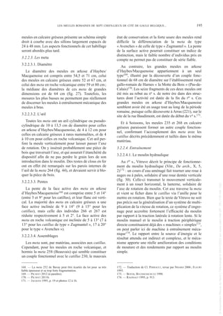 meules en calcaire gréseux présente un schéma simple
droit à courbe avec des sillons largement espacés de
24 à 48 mm. Les aspects fonctionnels de cet habillage
seront abordés plus tard.
3.2.2.3. Les meta
3.2.2.3.1. Diamètre
Le diamètre des meules en arkose d’Haybes/
Macquenoise est compris entre 54,5 et 71 cm, celui
des meules en calcaire gréseux entre 52 et 67 cm, et
celui des meta en roche volcanique entre 59 et 80 cm;
la médiane des diamètres de ces meta de grandes
dimensions est de 64 cm (fig. 27). Toutefois, les
mesures les plus basses ne permettent pas réellement
de discerner les meules à entraînement mécanique des
meules à bras.
3.2.2.3.2. L’œil
Toutes les meta ont un œil cylindrique ou pseudo-
cylindrique de 10 à 13,5 cm de diamètre pour celles
en arkose d’Haybes/Macquenoise, de 4 à 12 cm pour
celles en calcaire gréseux à rares nummulites, et de 4
à 10 cm pour celles en roche volcanique. Cet œil per-
fore la meule verticalement pour laisser passer l’axe
de rotation. On y insérait probablement une pièce de
bois que traversait l’axe, et qui assurait l’étanchéité du
dispositif afin de ne pas perdre le grain lors de son
introduction dans le moulin. Des restes de clous en fer
ont en effet été remarqués sur les parois internes de
l’œil de la meta 264 (fig. 44), et devaient servir à blo-
quer la pièce de bois.
3.2.2.3.3. Pentes
La pente de la face active des meta en arkose
d’Haybes/Macquenoise168 est comprise entre 5 et 14°
(entre 5 et 9° pour les catillus), et leur flanc est verti-
cal. La majorité des meta en calcaire gréseux a une
face active inclinée de 9 à 14° (9 à 15° pour les
catillus), mais celle des individus 266 et 267 est
réduite respectivement à 5 et 2°. La face active des
meta en roche volcanique est inclinée de 5 à 13° (7 à
13° pour les catillus de type « Zugmantel », 17 à 20°
pour le type « Avenches »).
3.2.2.3.4. Assemblages
Les meta sont, par matériau, associées aux catillus.
Cependant, pour les meules en roche volcanique, et
hormis la meta 258 (Beauvais) qui semble constituer
un couple fonctionnel avec le catillus 230, le mauvais
état de conservation et la forte usure des meules rend
difficile la différenciation de la meta de type
« Avenches » de celle de type « Zugmantel ». La pente
de la surface active pourrait constituer un indice de
distinction, mais le faible nombre d’individus pris en
compte ne permet pas de constituer de série fiable.
Au contraire, les grandes meules en arkose
d’Haybes/Macquenoise appartiennent à un seul
type169, illustré par la découverte d’un couple fonc-
tionnel de 68 cm de diamètre sur l’établissement rural
gallo-romain de Harnes « la Motte du Bois » (Pas-de-
Calais)170. Les seize fragments de ces deux meules ont
été mis au rebut au IIe s. de notre ère dans des struc-
tures dont l’activité est datée de la fin du Ier s. Ces
grandes meules en arkose d’Haybes/Macquenoise
semblent avoir été en usage tout au long de la période
romaine, puisque celle découverte à Arras (221), sur le
site de la rue Baudimont, est datée du début du Ve s.171.
Et à Soissons, les meules 235 et 268 en calcaire
gréseux paraissent former un autre couple fonction-
nel, confirmant l’accouplement des meta avec les
catillus décrits précédemment et taillés dans le même
matériau.
3.2.2.4. Entraînement
3.2.2.4.1. Le moulin hydraulique
Au Ier s., Vitruve décrit le principe de fonctionne-
ment du moulin hydraulique (Vitr., De arch., X, 5,
2)172 : un cours d’eau aménagé fait tourner une roue à
auges ou à pales, solidaire d’une roue dentée verticale
(fig. 30). Celle-ci transmet le mouvement verticale-
ment à un rouet horizontal, la lanterne, solidaire de
l’axe de rotation du moulin. Cet axe traverse la meta
et vient se ficher dans le catillus via l’anille pour le
mettre en rotation. Bien que le texte de Vitruve ne soit
pas précis sur la généralisation d’un système de multi-
plication de la vitesse de rotation, ce système d’engre-
nage peut accroître fortement l’efficacité du moulin
par rapport à la traction latérale à rotation lente. Si le
moulin manuel et le moulin à traction périphérique
directe constituaient déjà des « machines » simples173,
on peut parler ici de machine à entraînement méca-
nique174. Le rapport entre la source d’énergie et le
résultat attendu est indirect et complexe, et le méca-
nisme apporte une réelle amélioration des conditions
de mouture et des rendements par rapport au moulin
simple.
168. — La meta 252 de Bavay peut être écartée du lot pour sa très
faible épaisseur et sa trop forte fragmentation.
169. — PICAVET 2012 (à paraître).
170. — PICAVET 2011b.
171. — JACQUES 1995, p. 19 et photos 12 à 16.
172. — Traduction de Cl. PERRAULT, revue par NISARD 2006; FLEURY
1993.
173. — BOYER, BUCHSENSCHUTZ 1998.
174. — RAEPSAET 1995, p. 913.
LES MEULES ROMAINES DE SEPT CHEFS-LIEUX DE CITÉ DE GAULE BELGIQUE... 195
Picavet 22/05/12 11:02 Page 195
©
Association
Revue
du
Nord
|
Téléchargé
le
03/01/2023
sur
www.cairn.info
(IP:
181.176.148.132)
©
Association
Revue
du
Nord
|
Téléchargé
le
03/01/2023
sur
www.cairn.info
(IP:
181.176.148.132)
 